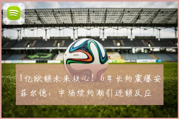 1亿欧锁未来核心!6年长约震爆安菲尔德,中场续约潮引连锁反应
