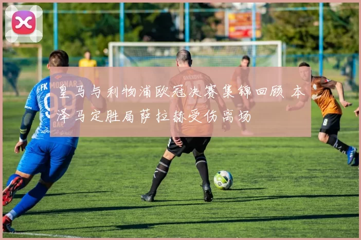 皇马与利物浦欧冠决赛集锦回顾 本泽马定胜局萨拉赫受伤离场