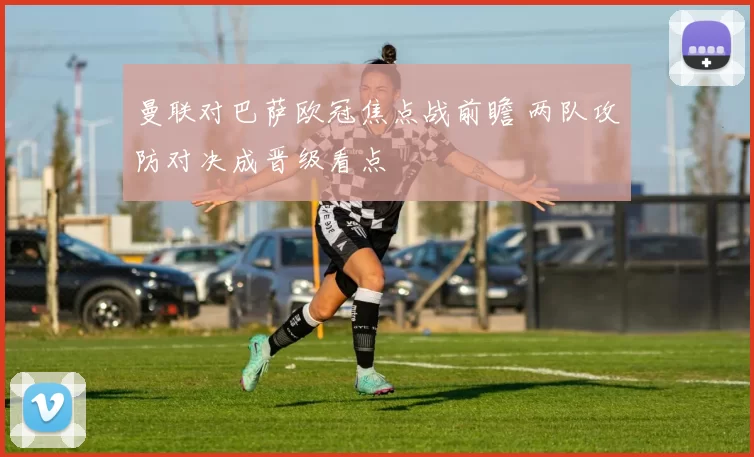 曼联对巴萨欧冠焦点战前瞻 两队攻防对决成晋级看点