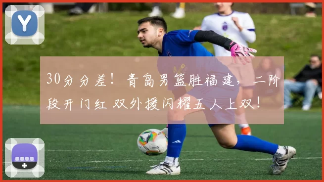 30分分差!青岛男篮胜福建,二阶段开门红 双外援闪耀五人上双!