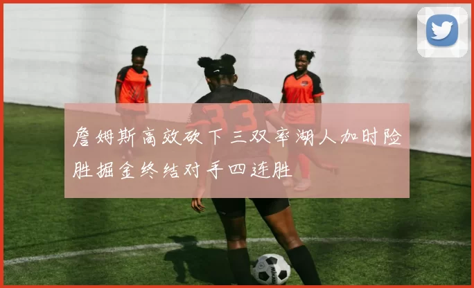 詹姆斯高效砍下三双率湖人加时险胜掘金终结对手四连胜