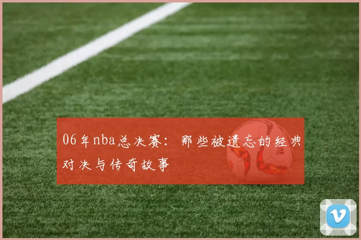 06年nba总决赛：那些被遗忘的经典对决与传奇故事