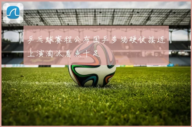 乒乓球赛程公布国乒多场硬仗接连上演淘汰看点十足