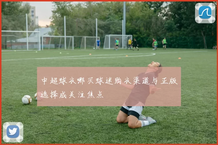 中超球衣哪买球迷购衣渠道与正版选择成关注焦点