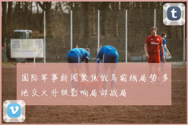 国际军事新闻聚焦俄乌前线局势 多地交火升级影响局部战局