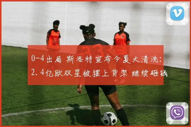 0-4出局 斯洛特宣布今夏大清洗：2.4亿欧双星被摆上货架 继续砸钱