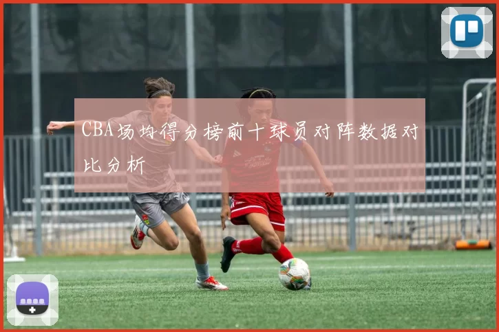 CBA场均得分榜前十球员对阵数据对比分析