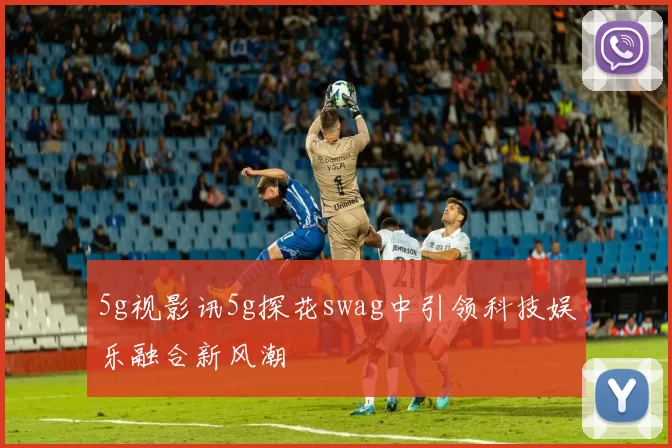 5g视影讯5g探花swag中引领科技娱乐融合新风潮