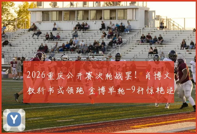 2026重庆公开赛次轮战罢!肖博文教科书式领跑 金博单轮-9杆惊艳逆袭