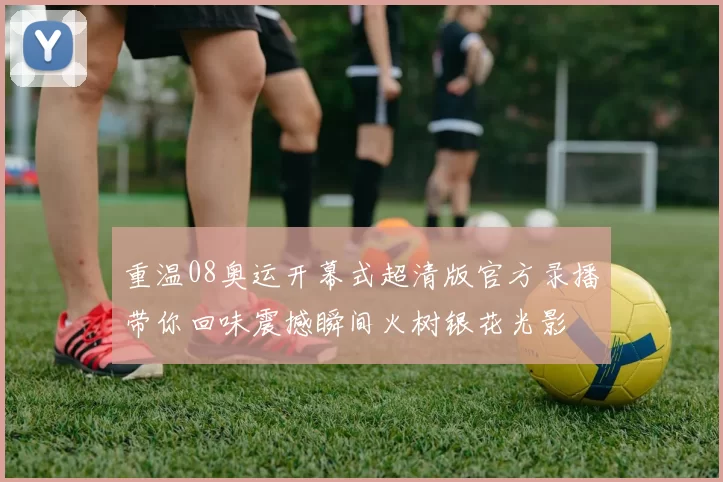 重温08奥运开幕式超清版官方录播带你回味震撼瞬间火树银花光影