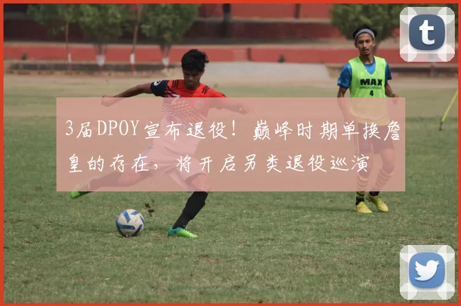 3届DPOY宣布退役！巅峰时期单换詹皇的存在，将开启另类退役巡演