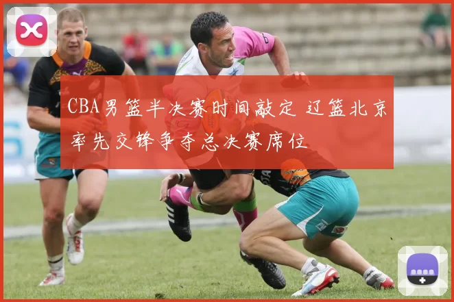 CBA男篮半决赛时间敲定 辽篮北京率先交锋争夺总决赛席位