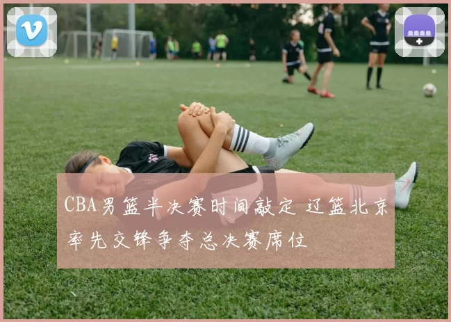 CBA男篮半决赛时间敲定 辽篮北京率先交锋争夺总决赛席位