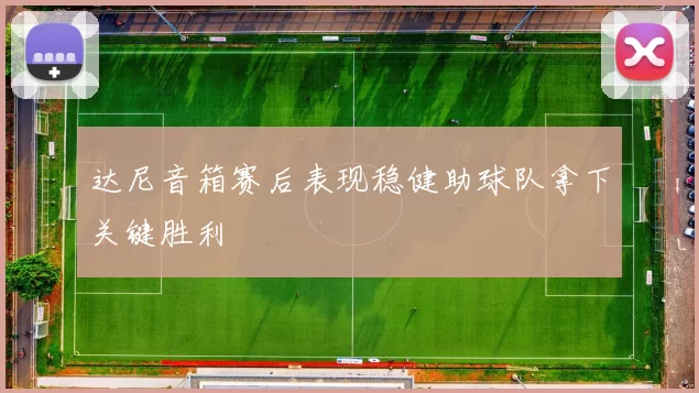 达尼音箱赛后表现稳健助球队拿下关键胜利