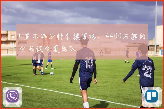 C罗不满沙特引援策略，4400万解约金或促今夏离队