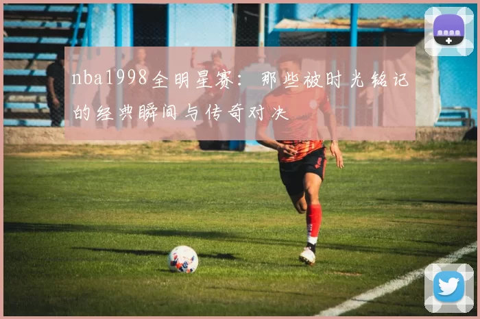 nba1998全明星赛：那些被时光铭记的经典瞬间与传奇对决