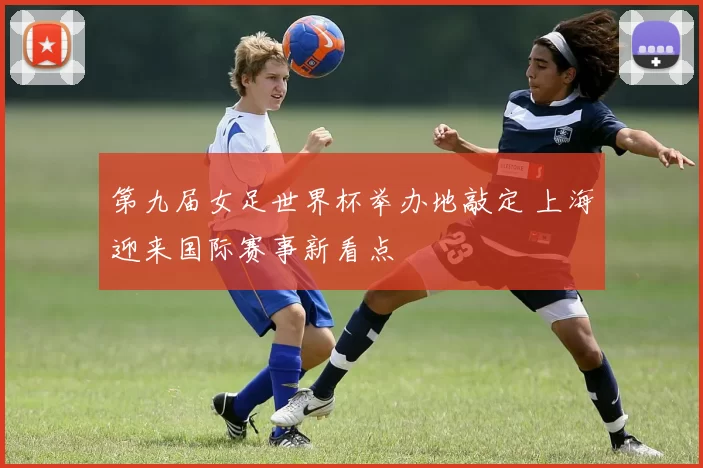 第九届女足世界杯举办地敲定 上海迎来国际赛事新看点