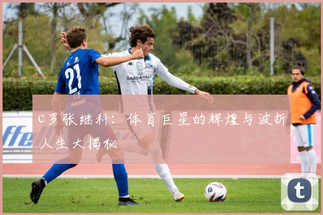 c罗张继科：体育巨星的辉煌与波折人生大揭秘