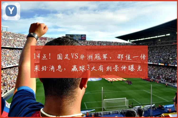 14点！国足VS非洲冠军，邵佳一传来好消息，赢球3大有利条件曝光