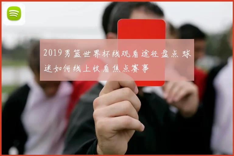 2019男篮世界杯线观看途径盘点 球迷如何线上收看焦点赛事