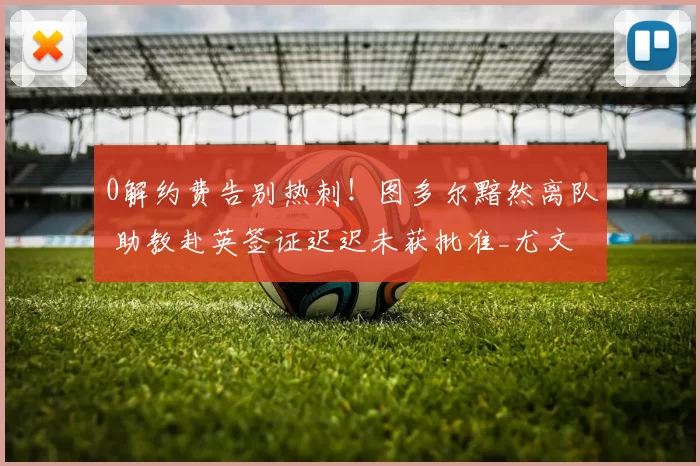 0解约费告别热刺！图多尔黯然离队 助教赴英签证迟迟未获批准_尤文_教练_欧冠