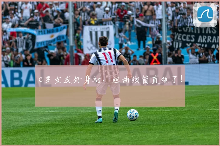 c罗女友好身材，这曲线简直绝了！