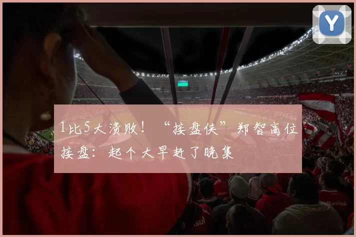 1比5大溃败!“接盘侠”郑智高位接盘:起个大早赶了晚集