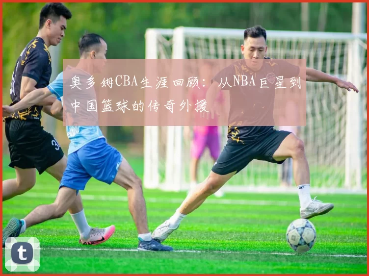 奥多姆CBA生涯回顾：从NBA巨星到中国篮球的传奇外援