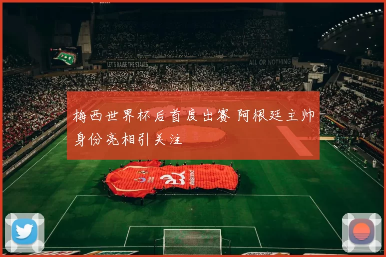 梅西世界杯后首度出赛 阿根廷主帅身份亮相引关注