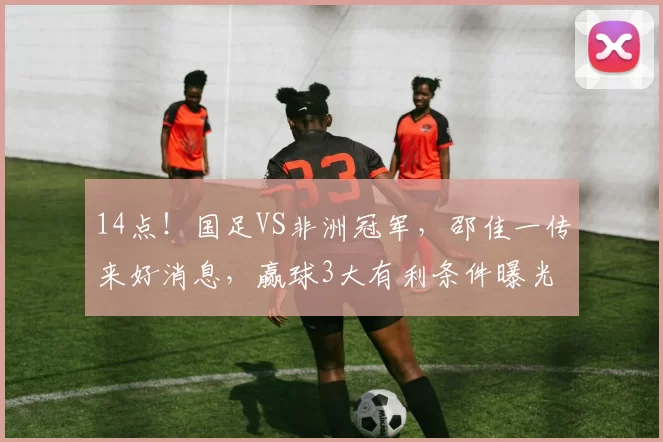 14点!国足VS非洲冠军,邵佳一传来好消息,赢球3大有利条件曝光