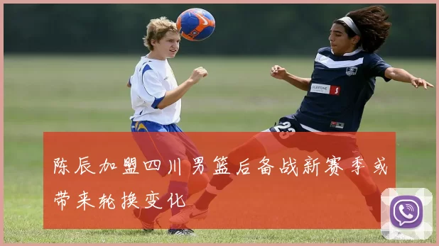 陈辰加盟四川男篮后备战新赛季或带来轮换变化