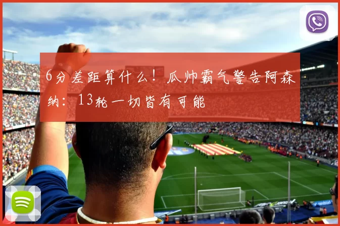 6分差距算什么！瓜帅霸气警告阿森纳：13轮一切皆有可能