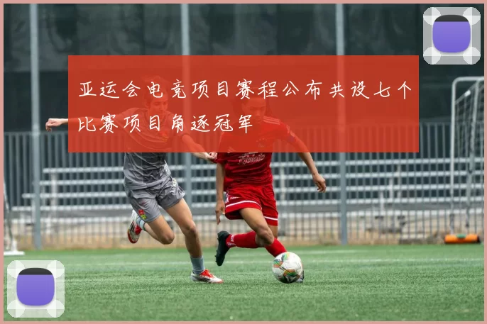 亚运会电竞项目赛程公布共设七个比赛项目角逐冠军