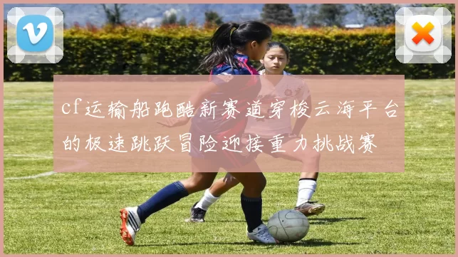 cf运输船跑酷新赛道穿梭云海平台的极速跳跃冒险迎接重力挑战赛