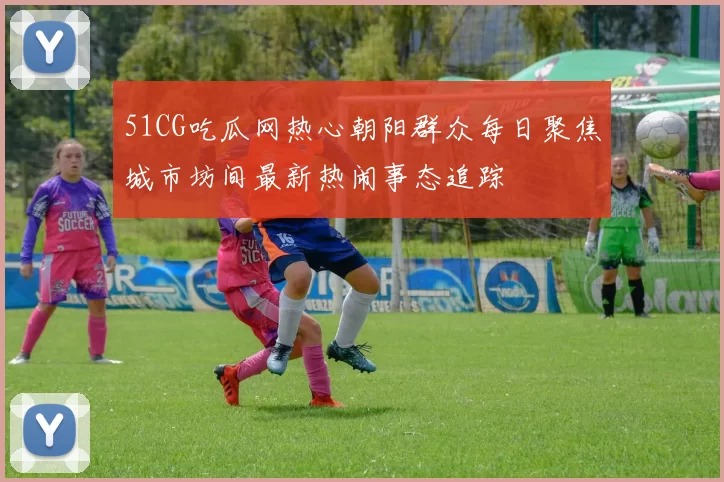 51CG吃瓜网热心朝阳群众每日聚焦城市坊间最新热闹事态追踪