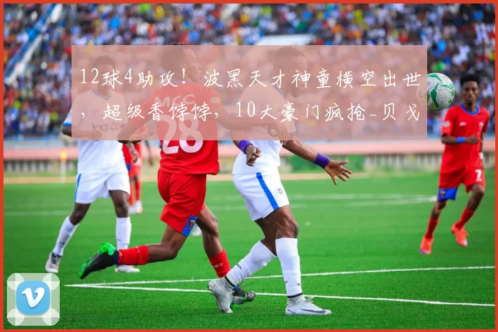 12球4助攻！波黑天才神童横空出世，超级香饽饽，10大豪门疯抢_贝戈_维奇_国米