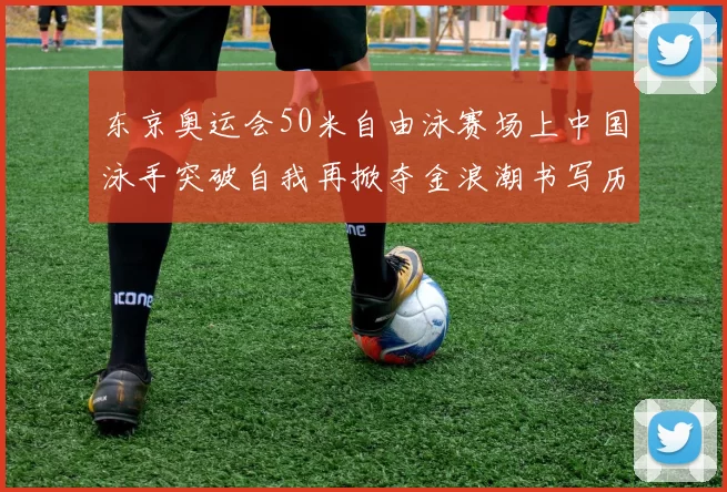 东京奥运会50米自由泳赛场上中国泳手突破自我再掀夺金浪潮书写历史