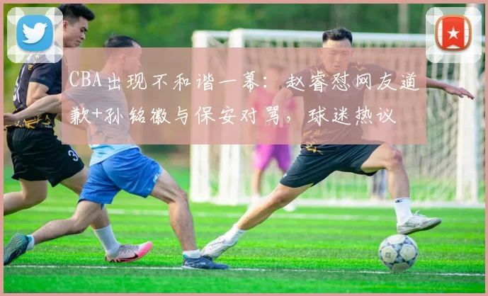 CBA出现不和谐一幕：赵睿怼网友道歉+孙铭徽与保安对骂，球迷热议