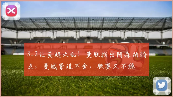 3_2让英超大乱!曼联找出阿森纳弱点,曼城紧追不舍,联赛又不稳