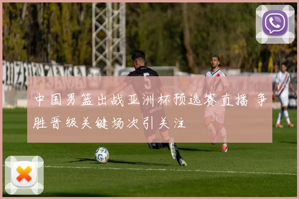 中国男篮出战亚洲杯预选赛直播 争胜晋级关键场次引关注