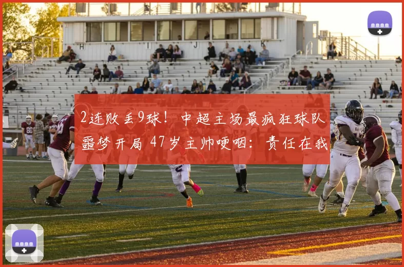 2连败丢9球！中超主场最疯狂球队噩梦开局 47岁主帅哽咽：责任在我_大连_比赛_客场