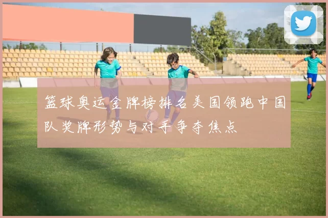 篮球奥运金牌榜排名美国领跑中国队奖牌形势与对手争夺焦点