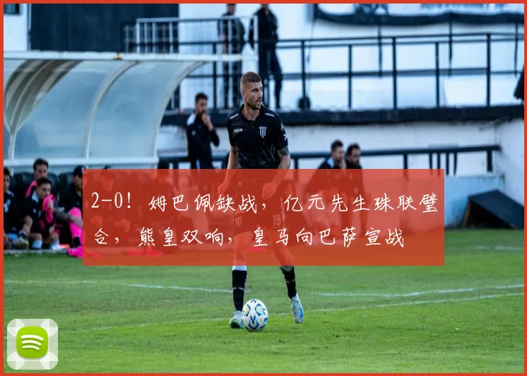 2-0！姆巴佩缺战，亿元先生珠联璧合，熊皇双响，皇马向巴萨宣战