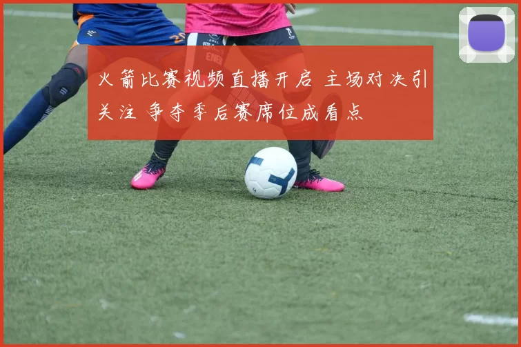 火箭比赛视频直播开启 主场对决引关注 争夺季后赛席位成看点