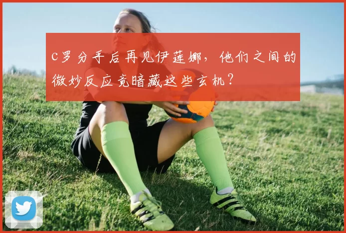c罗分手后再见伊莲娜，他们之间的微妙反应竟暗藏这些玄机？