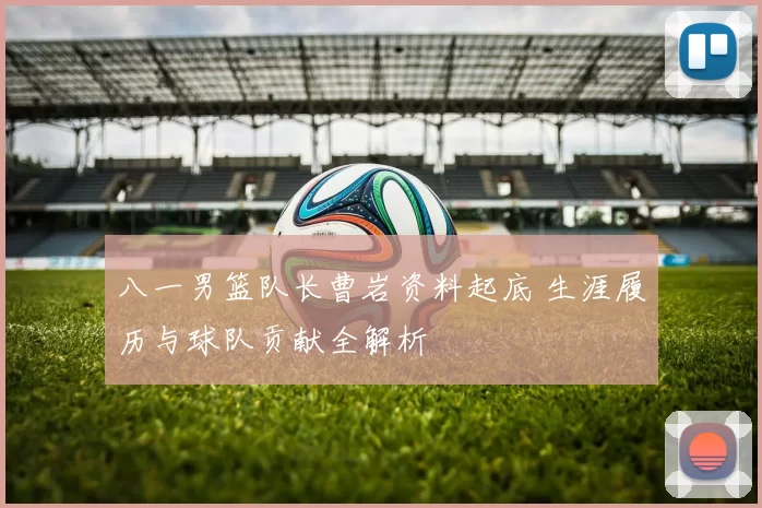 八一男篮队长曹岩资料起底 生涯履历与球队贡献全解析