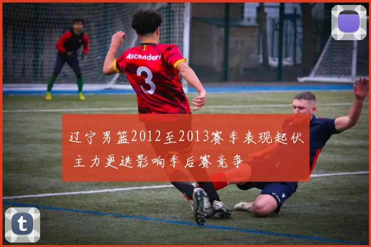 辽宁男篮2012至2013赛季表现起伏 主力更迭影响季后赛竞争