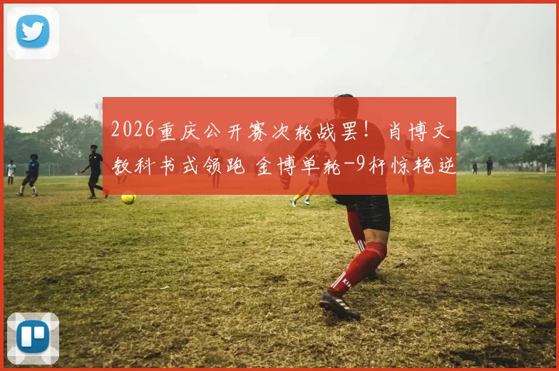 2026重庆公开赛次轮战罢！肖博文教科书式领跑 金博单轮-9杆惊艳逆袭