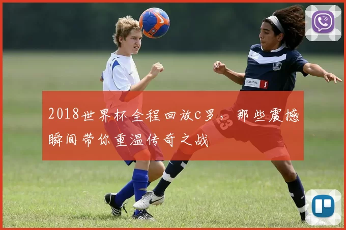 2018世界杯全程回放c罗，那些震撼瞬间带你重温传奇之战